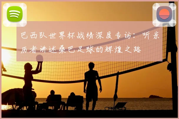 巴西队世界杯战绩深度专访：听亲历者讲述桑巴足球的辉煌之路