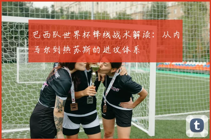 巴西队世界杯锋线战术解读:从内马尔到热苏斯的进攻体系