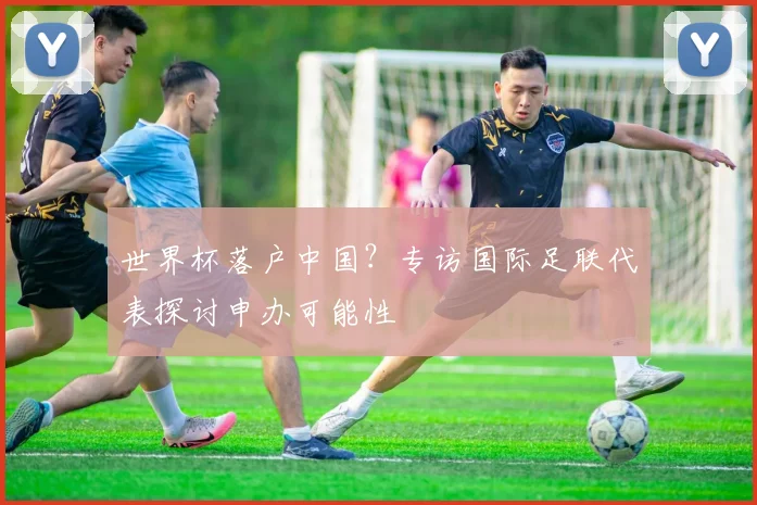 世界杯落户中国？专访国际足联代表探讨申办可能性