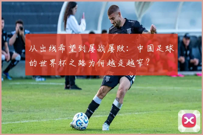 从出线希望到屡战屡败：中国足球的世界杯之路为何越走越窄？