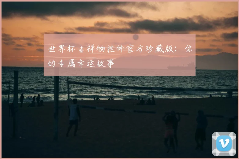 世界杯吉祥物挂件官方珍藏版:你的专属幸运故事