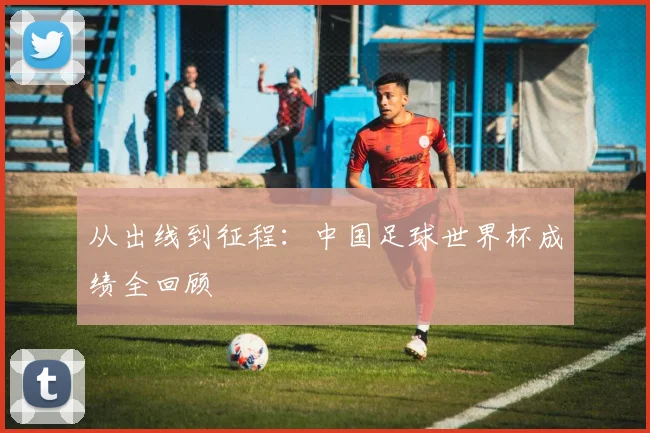 从出线到征程：中国足球世界杯成绩全回顾