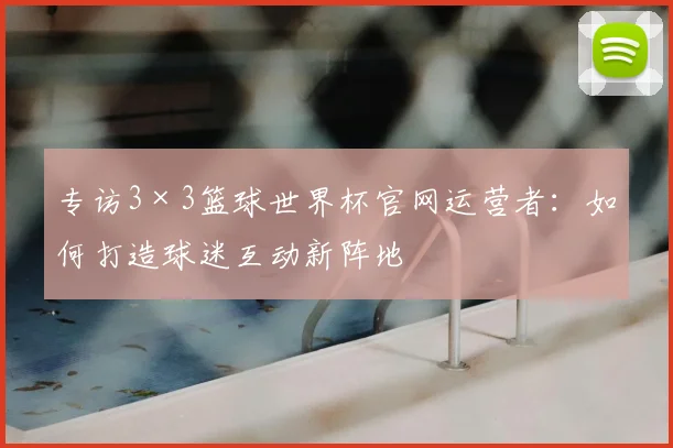 专访3×3篮球世界杯官网运营者:如何打造球迷互动新阵地