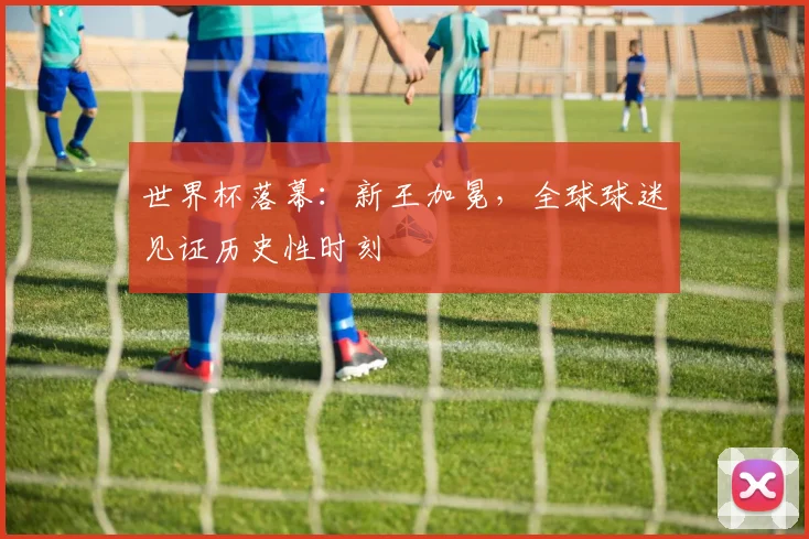 世界杯落幕：新王加冕，全球球迷见证历史性时刻