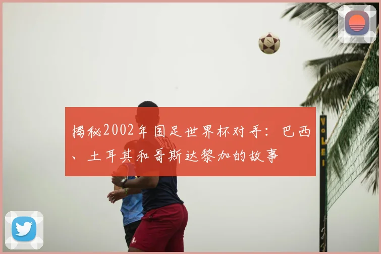 揭秘2002年国足世界杯对手：巴西、土耳其和哥斯达黎加的故事