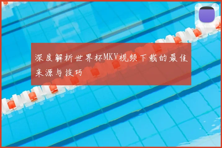 深度解析世界杯MKV视频下载的最佳来源与技巧
