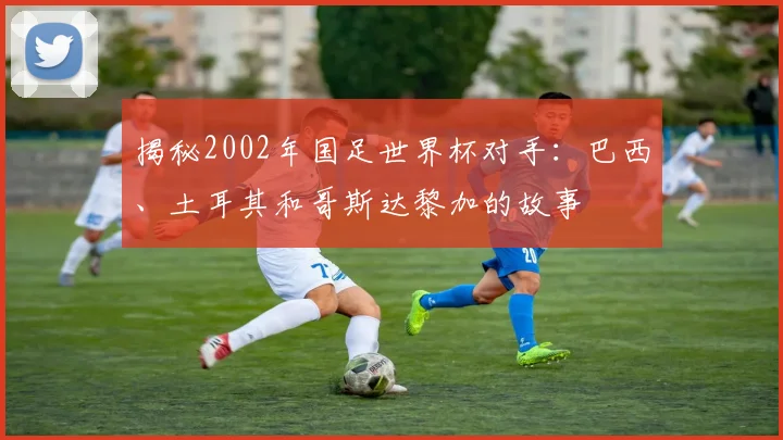 揭秘2002年国足世界杯对手：巴西、土耳其和哥斯达黎加的故事