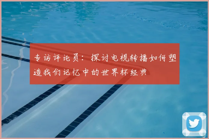 专访评论员：探讨电视转播如何塑造我们记忆中的世界杯经典