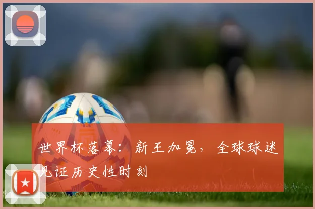 世界杯落幕：新王加冕，全球球迷见证历史性时刻
