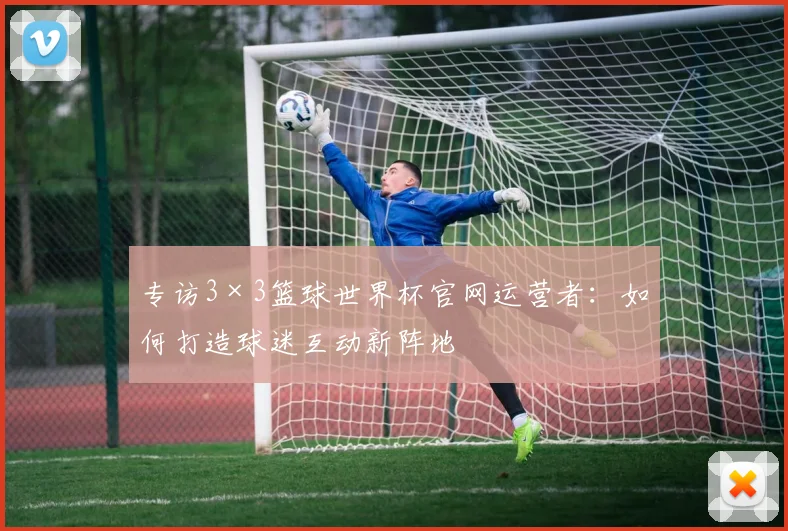 专访3×3篮球世界杯官网运营者:如何打造球迷互动新阵地