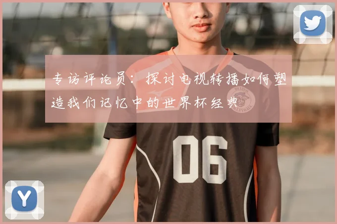 专访评论员:探讨电视转播如何塑造我们记忆中的世界杯经典
