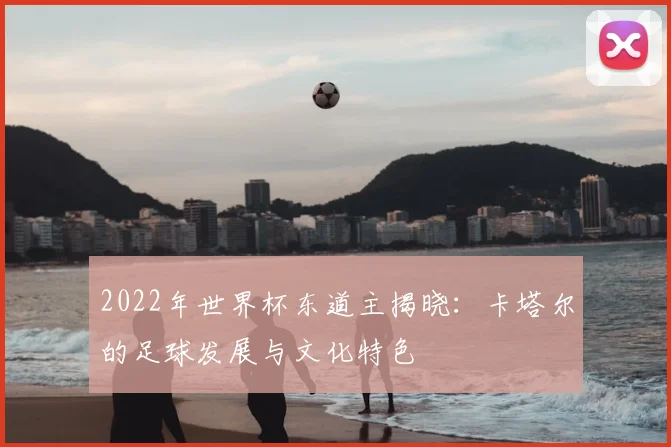 2022年世界杯东道主揭晓：卡塔尔的足球发展与文化特色