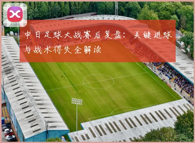 中日足球大战赛后复盘：关键进球与战术得失全解读