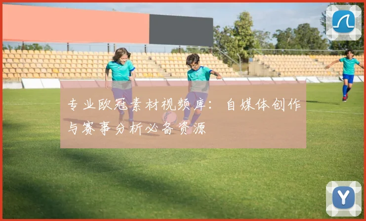 专业欧冠素材视频库：自媒体创作与赛事分析必备资源