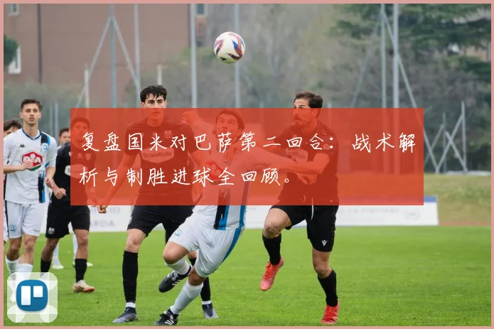 复盘国米对巴萨第二回合：战术解析与制胜进球全回顾。