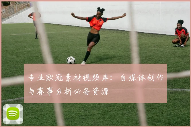 专业欧冠素材视频库：自媒体创作与赛事分析必备资源