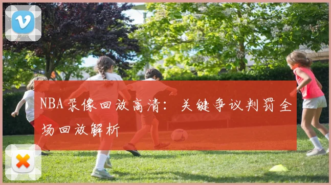 NBA录像回放高清：关键争议判罚全场回放解析