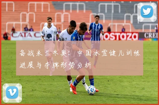 备战米兰冬奥：中国冰雪健儿训练进展与夺牌形势分析