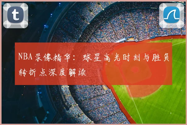 NBA录像精华：球星高光时刻与胜负转折点深度解读